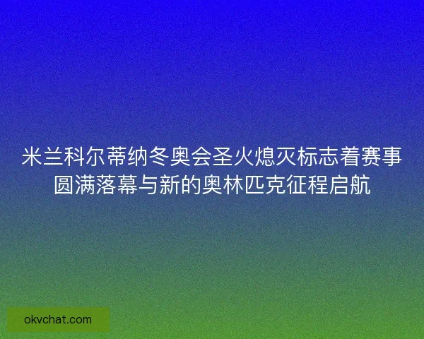米兰科尔蒂纳冬奥会圣火熄灭标志着赛事圆满落幕与新的奥林匹克征程启航