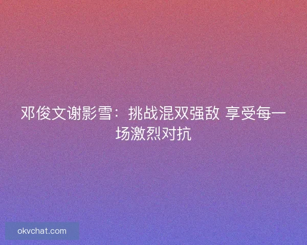 邓俊文谢影雪：挑战混双强敌 享受每一场激烈对抗